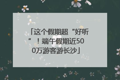 这个假期超“好听”！端午假期近500万游客游长沙