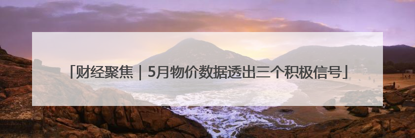 财经聚焦｜5月物价数据透出三个积极信号
