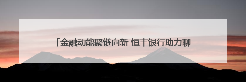 金融动能聚链向新 恒丰银行助力聊城汽车零部件产业挺进新能源赛道