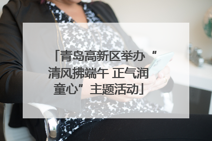 青岛高新区举办“清风拂端午 正气润童心”主题活动