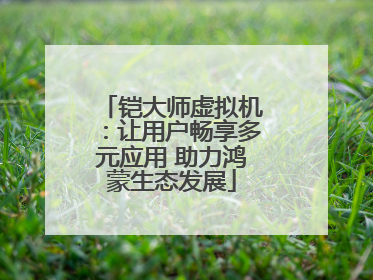 铠大师虚拟机：让用户畅享多元应用 助力鸿蒙生态发展