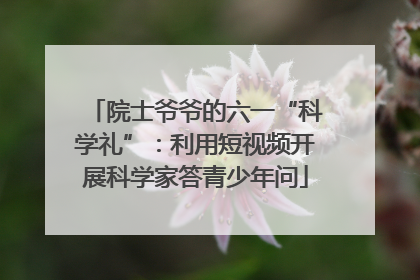院士爷爷的六一“科学礼”：利用短视频开展科学家答青少年问