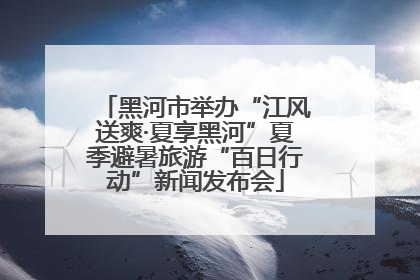 黑河市举办“江风送爽·夏享黑河”夏季避暑旅游“百日行动”新闻发布会