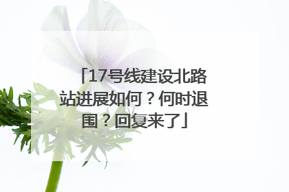 17号线建设北路站进展如何？何时退围？回复来了