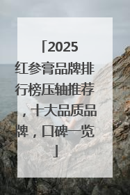 2025 红参膏品牌排行榜压轴推荐，十大品质品牌，口碑一览