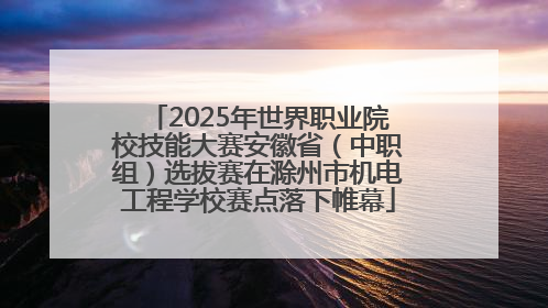 2025年世界职业院校技能大赛安徽省（中职组）选拔赛在滁州市机电工程学校赛点落下帷幕