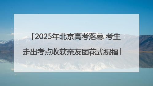 2025年北京高考落幕 考生走出考点收获亲友团花式祝福
