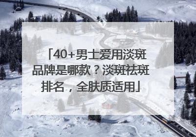 40+男士爱用淡斑品牌是哪款？淡斑祛斑排名，全肤质适用