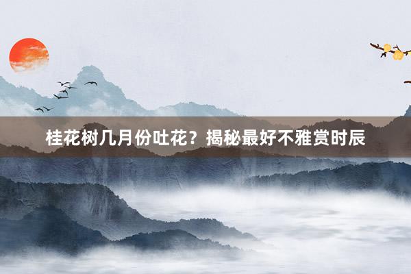 桂花树几月份吐花？揭秘最好不雅赏时辰