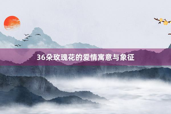 36朵玫瑰花的爱情寓意与象征