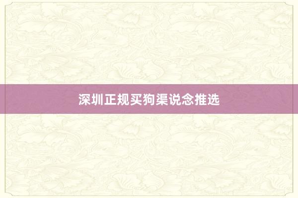 深圳正规买狗渠说念推选